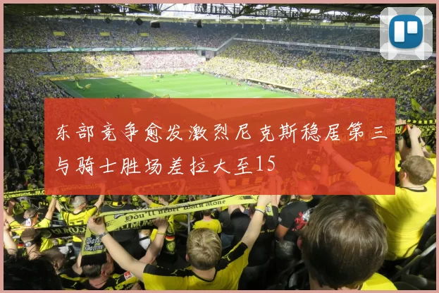 东部竞争愈发激烈尼克斯稳居第三与骑士胜场差拉大至15