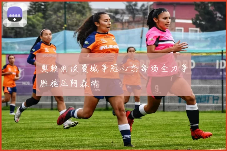 奥赖利谈曼城争冠心态每场全力争胜施压阿森纳