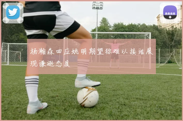 杨瀚森回应姚明期望称难以接话展现谦逊态度