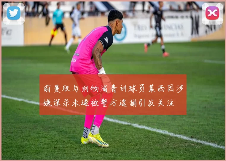 前曼联与利物浦青训球员莱西因涉嫌谋杀未遂被警方逮捕引发关注