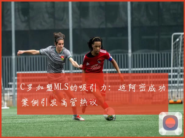 C罗加盟MLS的吸引力：迈阿密成功案例引发高管热议