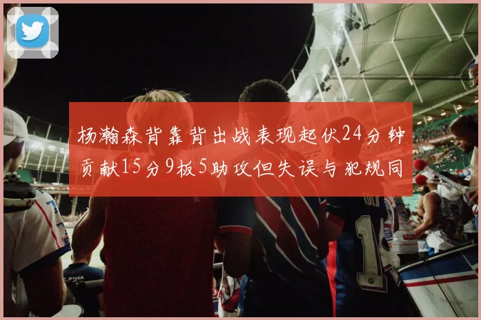 杨瀚森背靠背出战表现起伏24分钟贡献15分9板5助攻但失误与犯规同样引人关注