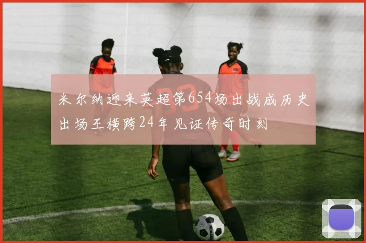 米尔纳迎来英超第654场出战成历史出场王横跨24年见证传奇时刻