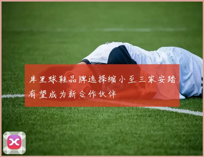 库里球鞋品牌选择缩小至三家安踏有望成为新合作伙伴