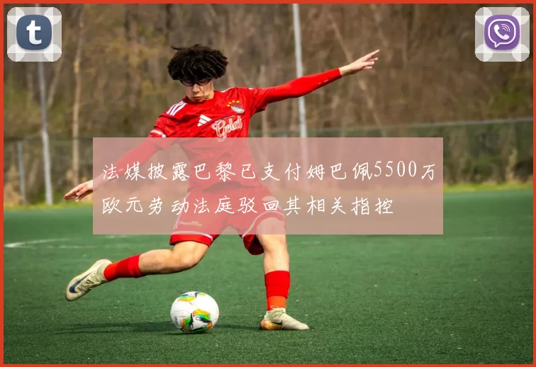法媒披露巴黎已支付姆巴佩5500万欧元劳动法庭驳回其相关指控