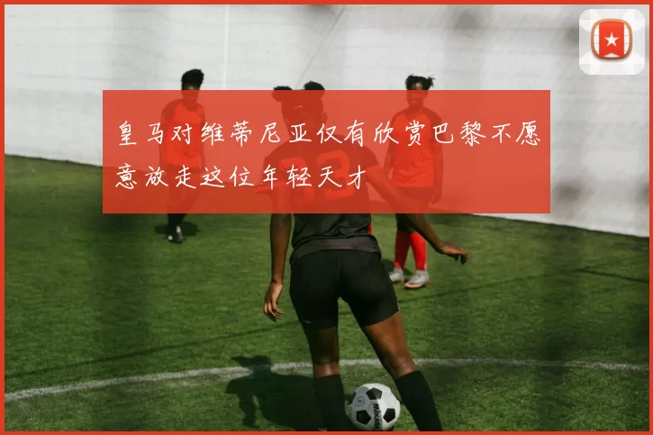 皇马对维蒂尼亚仅有欣赏巴黎不愿意放走这位年轻天才