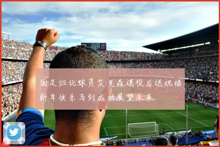 国足归化球员艾克森退役后送祝福新年快乐马到成功展望未来