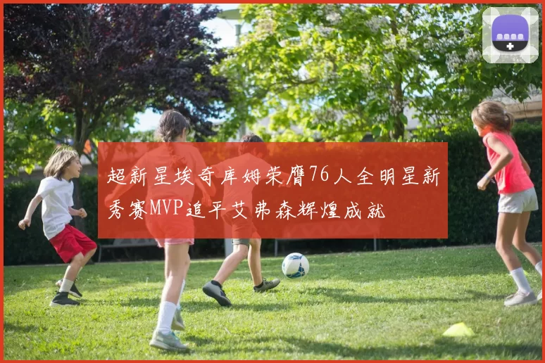 超新星埃奇库姆荣膺76人全明星新秀赛MVP追平艾弗森辉煌成就
