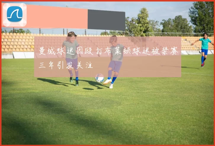 曼城球迷因殴打布莱顿球迷被禁赛三年引发关注
