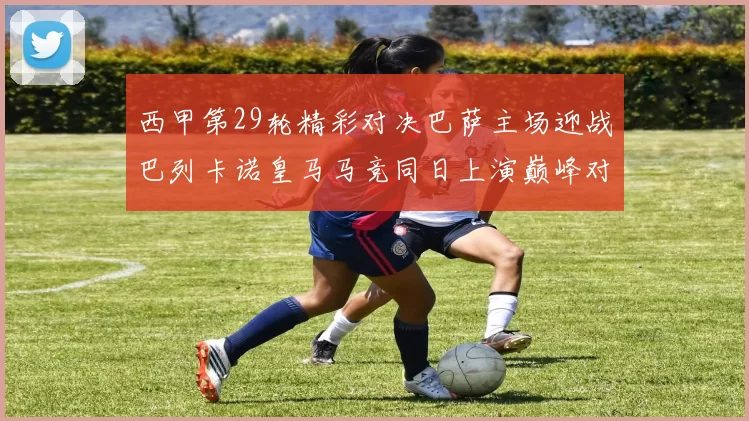 西甲第29轮精彩对决巴萨主场迎战巴列卡诺皇马马竞同日上演巅峰对决