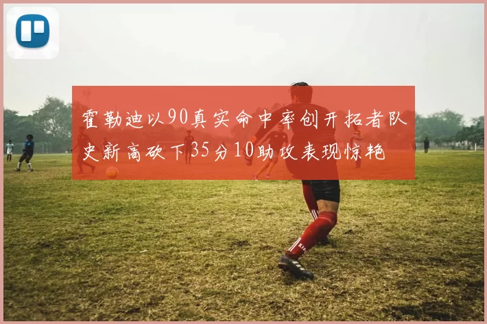 霍勒迪以90真实命中率创开拓者队史新高砍下35分10助攻表现惊艳