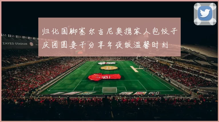 归化国脚塞尔吉尼奥携家人包饺子庆团圆妻子分享年夜饭温馨时刻