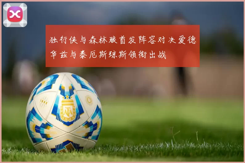 独行侠与森林狼首发阵容对决爱德华兹与泰厄斯琼斯领衔出战