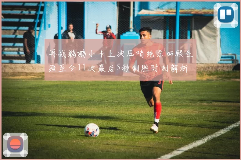 再战鹈鹕小卡上次压哨绝杀回顾生涯至今11次最后5秒制胜时刻解析