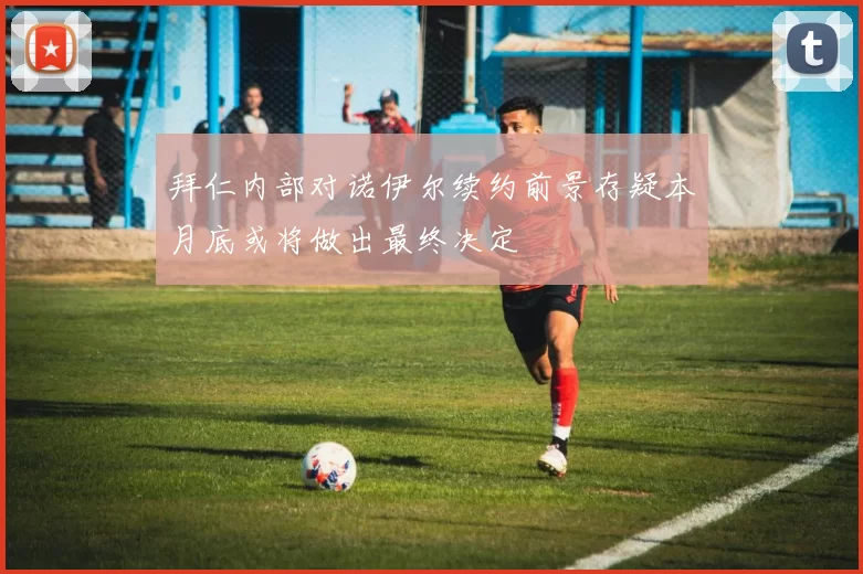 拜仁内部对诺伊尔续约前景存疑本月底或将做出最终决定
