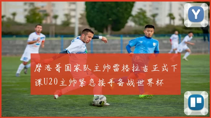 摩洛哥国家队主帅雷格拉吉正式下课U20主帅紧急接手备战世界杯