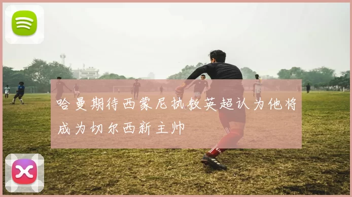 哈曼期待西蒙尼执教英超认为他将成为切尔西新主帅
