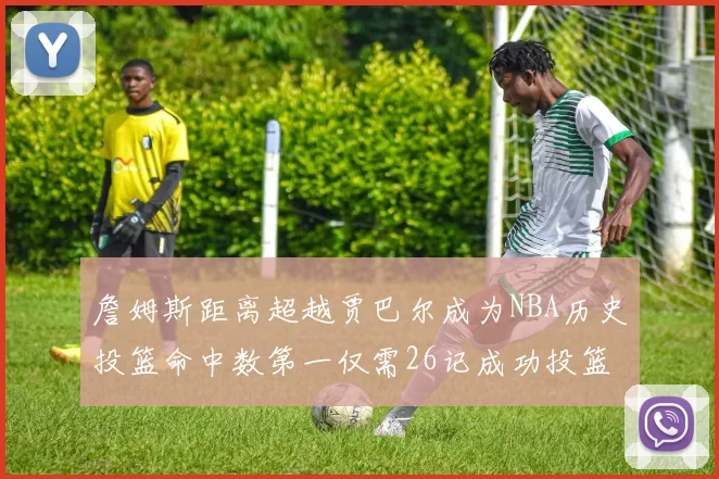 詹姆斯距离超越贾巴尔成为NBA历史投篮命中数第一仅需26记成功投篮