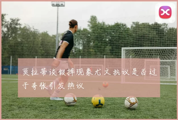 莫拉蒂谈假摔现象尤文抗议是否过于夸张引发热议
