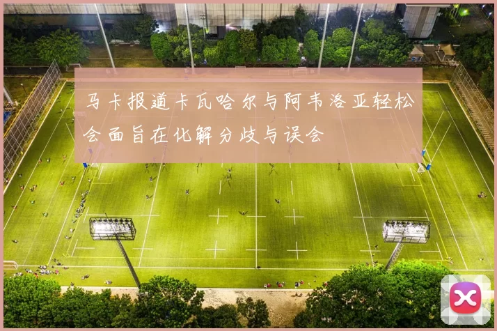 马卡报道卡瓦哈尔与阿韦洛亚轻松会面旨在化解分歧与误会