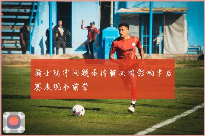 骑士防守问题亟待解决将影响季后赛表现和前景
