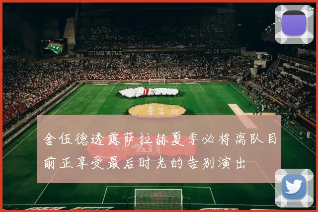 舍伍德透露萨拉赫夏季必将离队目前正享受最后时光的告别演出