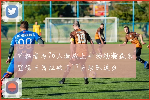 开拓者与76人激战上半场杨瀚森未登场卡马拉砍下17分助队追分