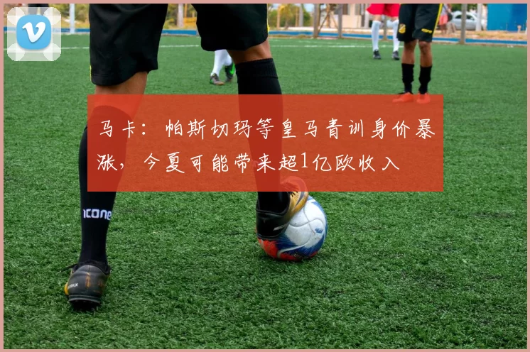 马卡：帕斯切玛等皇马青训身价暴涨，今夏可能带来超1亿欧收入