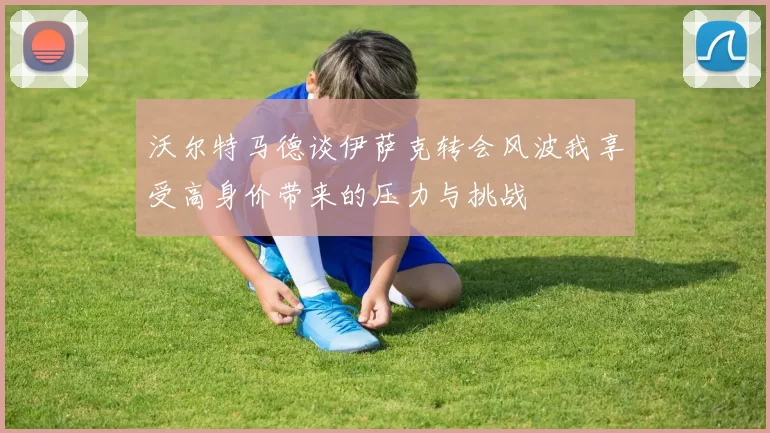 沃尔特马德谈伊萨克转会风波我享受高身价带来的压力与挑战