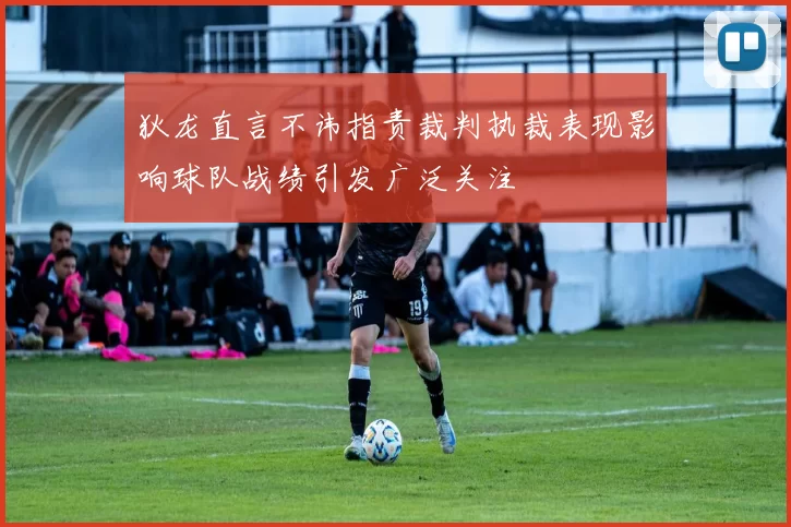 狄龙直言不讳指责裁判执裁表现影响球队战绩引发广泛关注