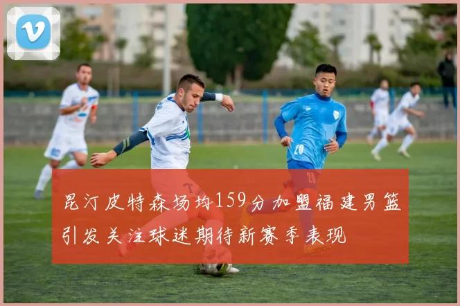 昆汀皮特森场均159分加盟福建男篮引发关注球迷期待新赛季表现